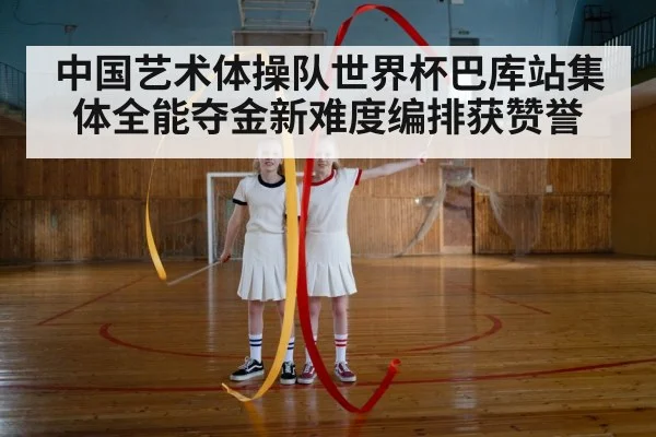 中国艺术体操队世界杯巴库站集体全能夺金新难度编排获赞誉