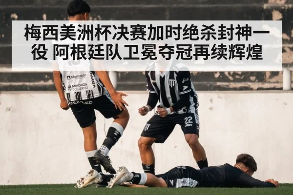 梅西美洲杯决赛加时绝杀封神一役 阿根廷队卫冕夺冠再续辉煌