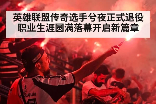 英雄联盟传奇选手兮夜正式退役 职业生涯圆满落幕开启新篇章
