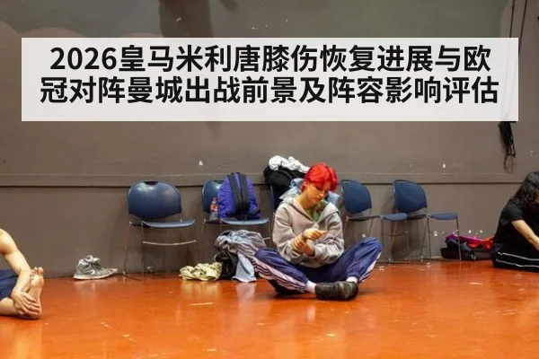 2026皇马米利唐膝伤恢复进展与欧冠对阵曼城出战前景及阵容影响评估